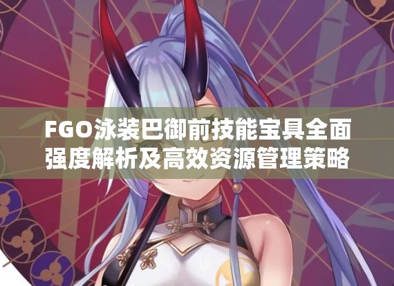 FGO泳装巴御前技能宝具全面强度解析及高效资源管理策略