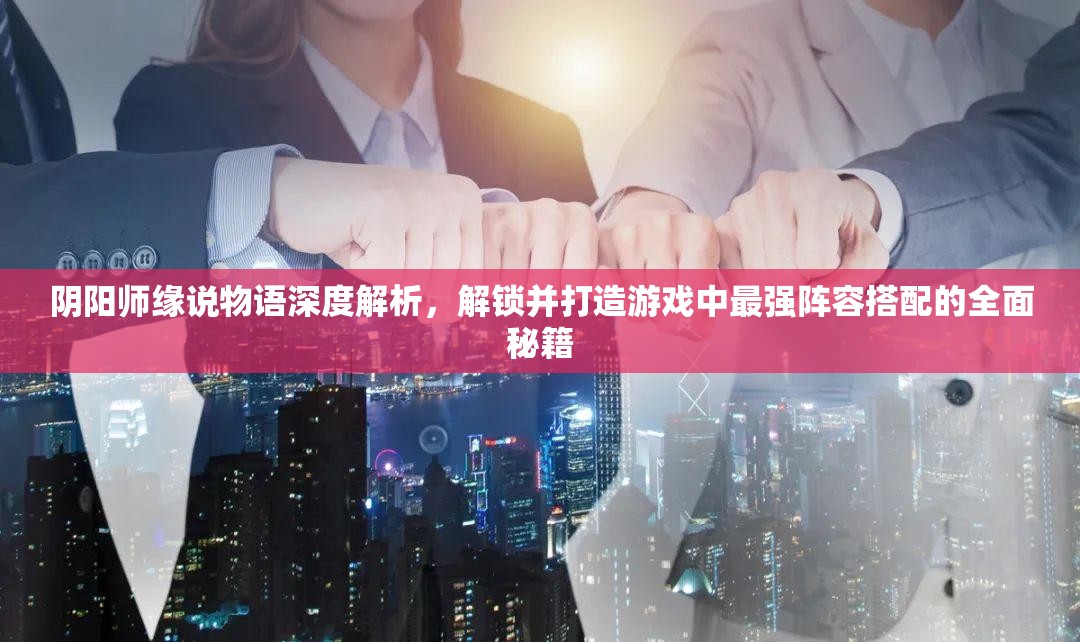 阴阳师缘说物语深度解析，解锁并打造游戏中最强阵容搭配的全面秘籍