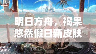 明日方舟，褐果悠然假日新皮肤上线，感受夏日沙滩的别样清新之风