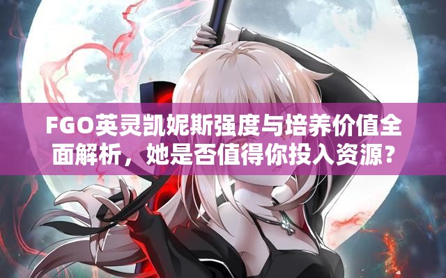 FGO英灵凯妮斯强度与培养价值全面解析，她是否值得你投入资源？