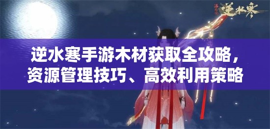 逆水寒手游木材获取全攻略，资源管理技巧、高效利用策略及价值最大化指南