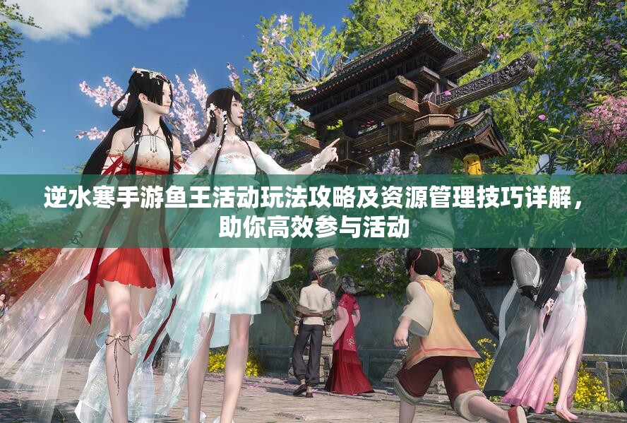 逆水寒手游鱼王活动玩法攻略及资源管理技巧详解，助你高效参与活动