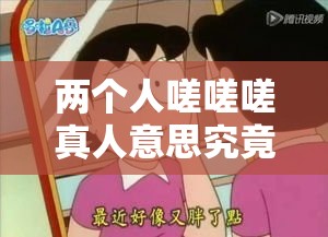 两个人嗟嗟嗟真人意思究竟蕴含着怎样的奇妙故事呢