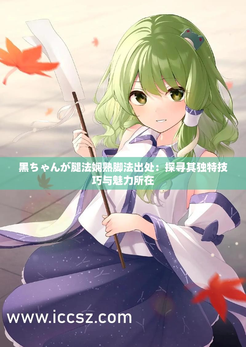 黑ちゃんが腿法娴熟脚法出处：探寻其独特技巧与魅力所在