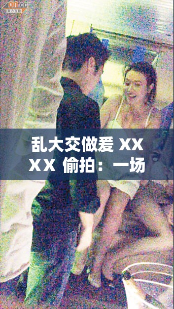 乱大交做爰 XXXⅩ 偷拍：一场混乱的私密派对
