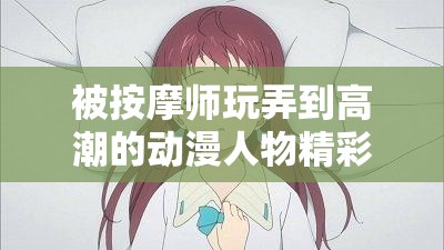 被按摩师玩弄到高潮的动漫人物精彩故事呈现