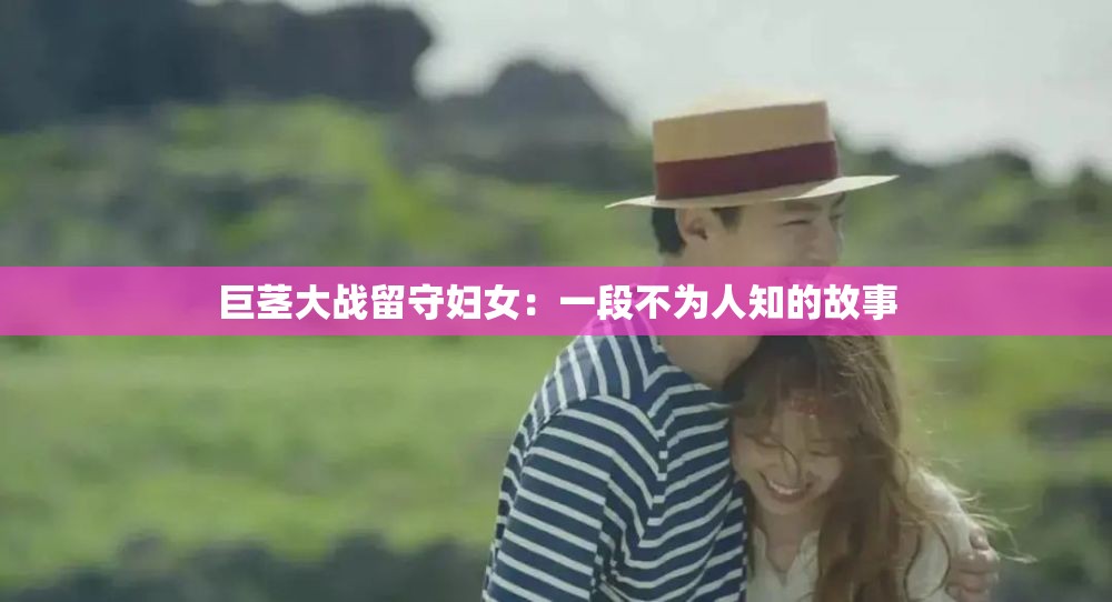巨茎大战留守妇女：一段不为人知的故事