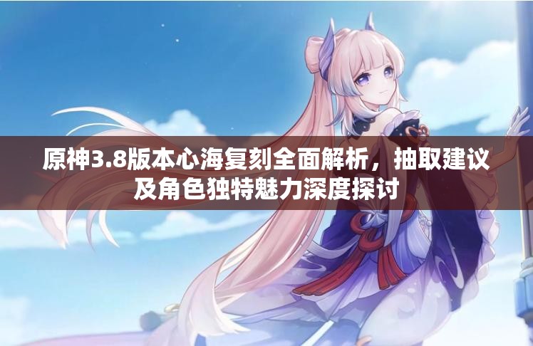 原神3.8版本心海复刻全面解析，抽取建议及角色独特魅力深度探讨
