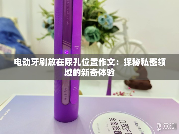 电动牙刷放在尿孔位置作文：探秘私密领域的新奇体验