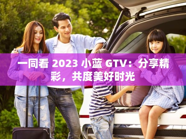 一同看 2023 小蓝 GTV：分享精彩，共度美好时光