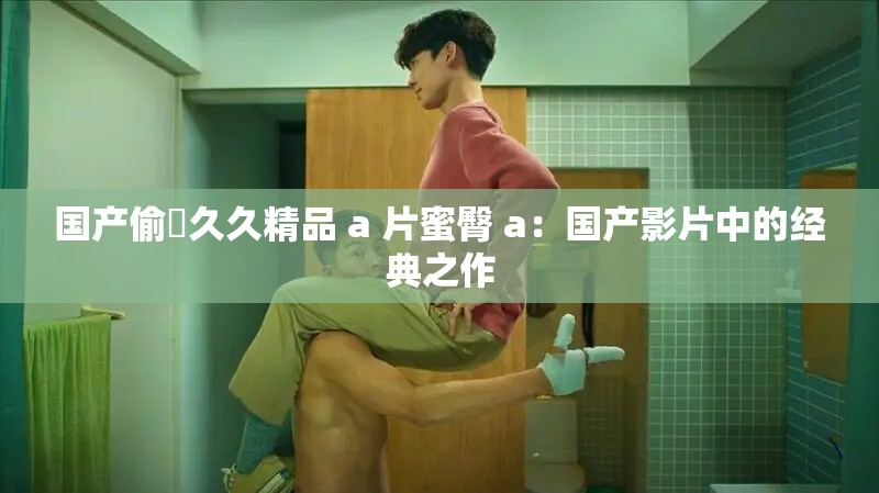 国产偷抇久久精品 a 片蜜臀 a：国产影片中的经典之作