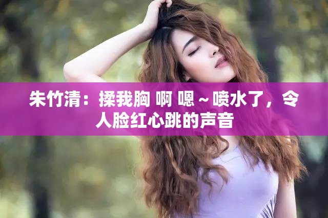 朱竹清：揉我胸 啊 嗯～喷水了，令人脸红心跳的声音