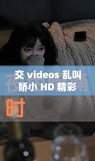 交 videos 乱叫娇小 HD 精彩内容大揭秘