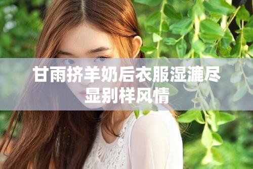 甘雨挤羊奶后衣服湿漉尽显别样风情