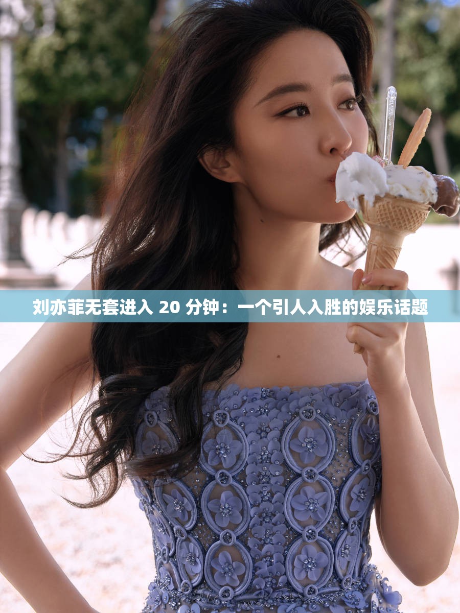 刘亦菲无套进入 20 分钟：一个引人入胜的娱乐话题