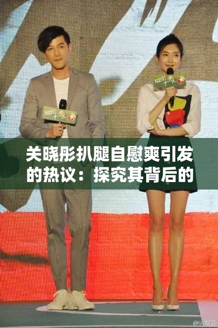 关晓彤扒腿自慰爽引发的热议：探究其背后的现象