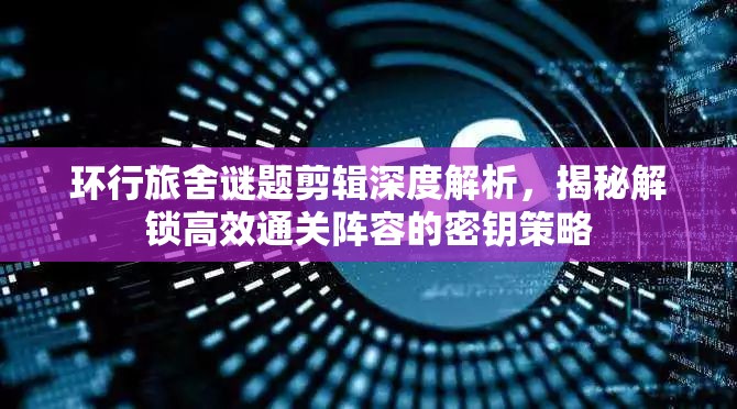环行旅舍谜题剪辑深度解析，揭秘解锁高效通关阵容的密钥策略