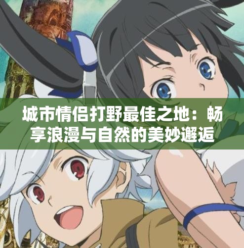 城市情侣打野最佳之地：畅享浪漫与自然的美妙邂逅