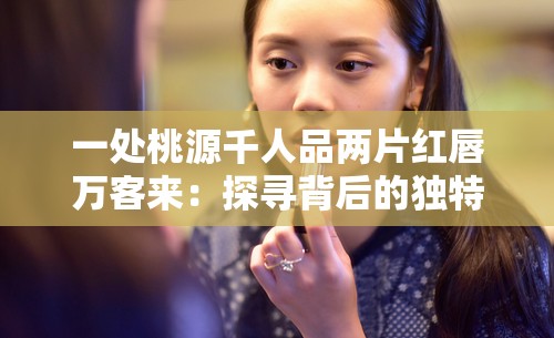 一处桃源千人品两片红唇万客来：探寻背后的独特魅力与故事