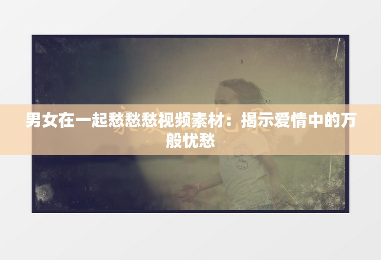 男女在一起愁愁愁视频素材：揭示爱情中的万般忧愁