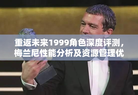 重返未来1999角色深度评测，梅兰尼性能分析及资源管理优化技巧
