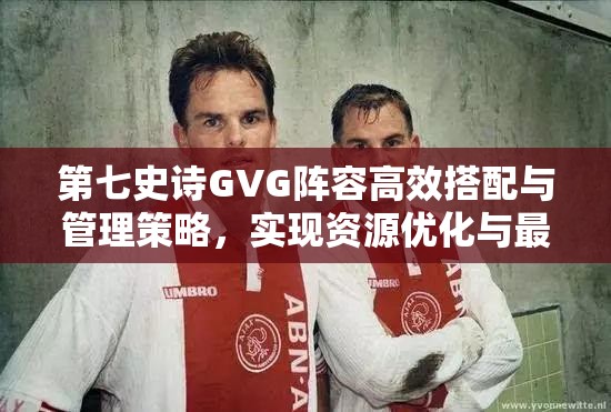 第七史诗GVG阵容高效搭配与管理策略，实现资源优化与最大化利用价值