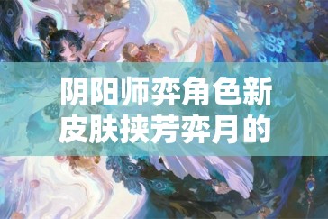 阴阳师弈角色新皮肤挟芳弈月的获取途径与高效管理技巧解析