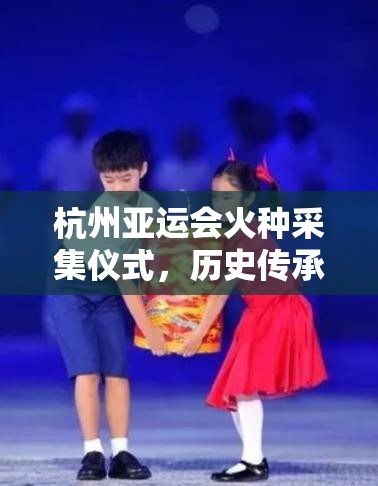 杭州亚运会火种采集仪式，历史传承与体育荣耀的璀璨交汇点