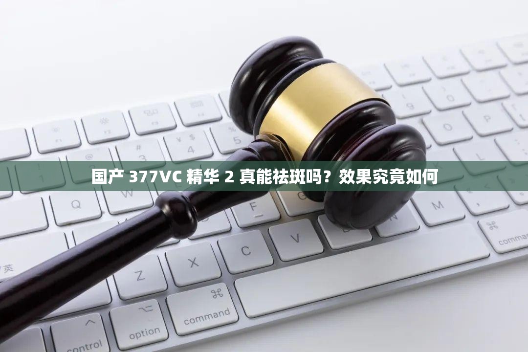 国产 377VC 精华 2 真能祛斑吗？效果究竟如何