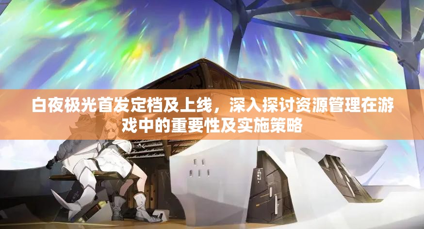 白夜极光首发定档及上线，深入探讨资源管理在游戏中的重要性及实施策略