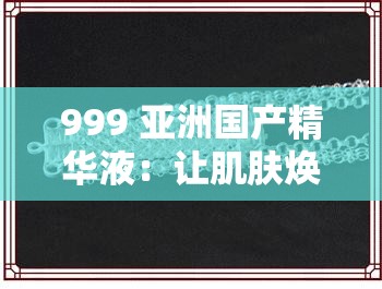 999 亚洲国产精华液：让肌肤焕发迷人光彩的秘密武器