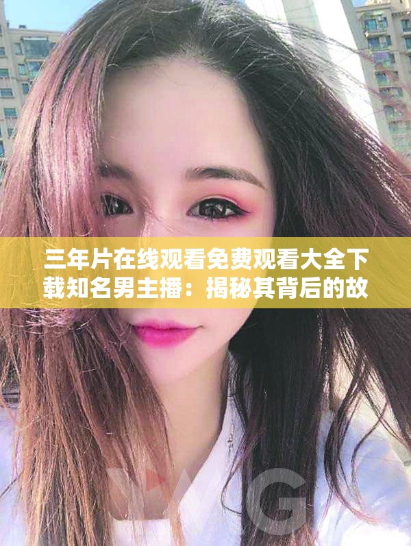 三年片在线观看免费观看大全下载知名男主播：揭秘其背后的故事