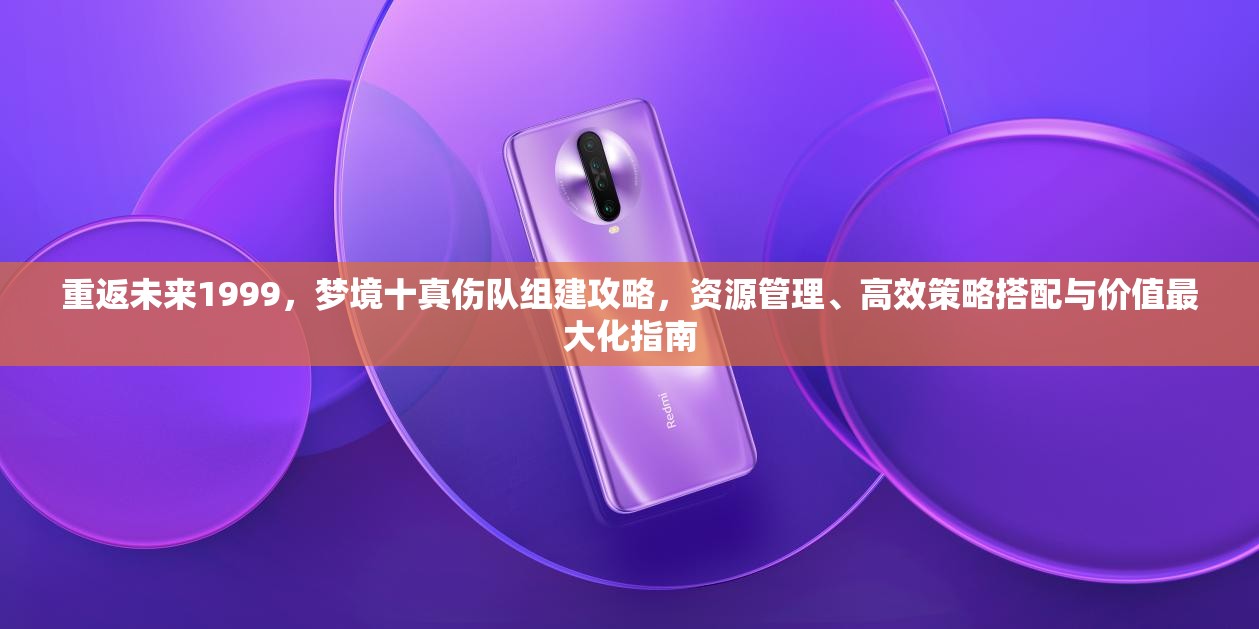 重返未来1999，梦境十真伤队组建攻略，资源管理、高效策略搭配与价值最大化指南