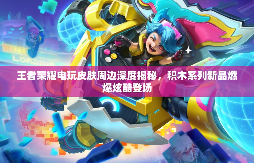 王者荣耀电玩皮肤周边深度揭秘，积木系列新品燃爆炫酷登场