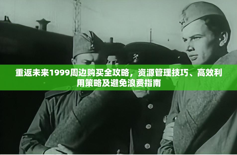 重返未来1999周边购买全攻略，资源管理技巧、高效利用策略及避免浪费指南