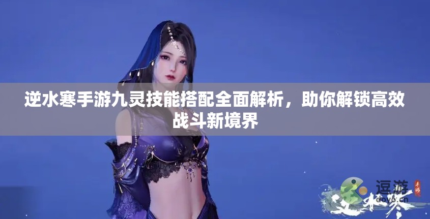 逆水寒手游九灵技能搭配全面解析，助你解锁高效战斗新境界