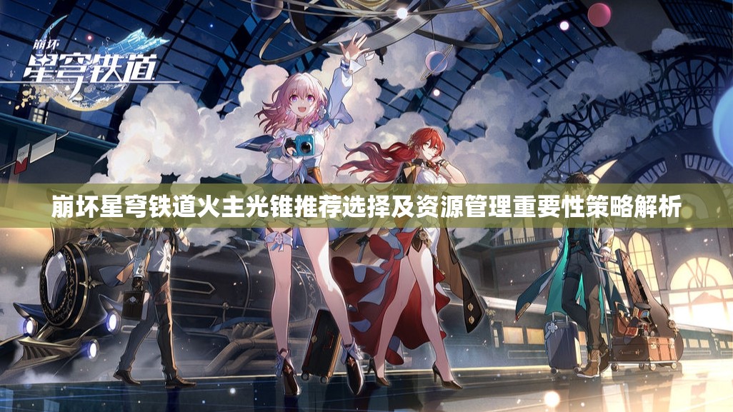 崩坏星穹铁道火主光锥推荐选择及资源管理重要性策略解析