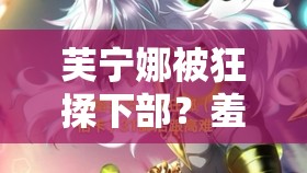 芙宁娜被狂揉下部？羞羞的禁忌之境