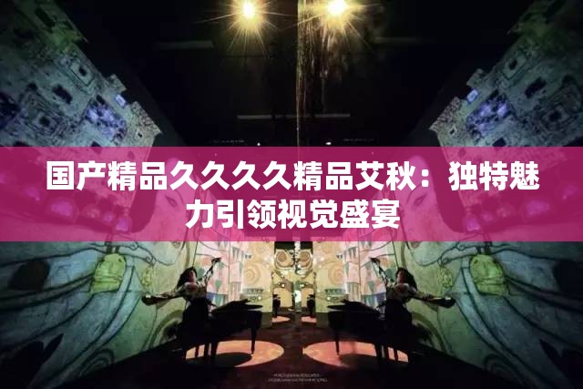 国产精品久久久久精品艾秋：独特魅力引领视觉盛宴