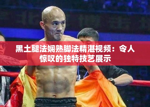 黑土腿法娴熟脚法精湛视频：令人惊叹的独特技艺展示