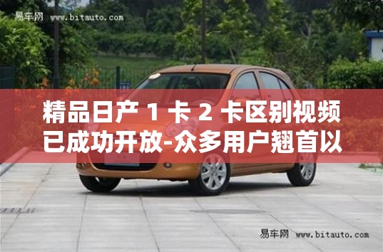 精品日产 1 卡 2 卡区别视频已成功开放-众多用户翘首以盼