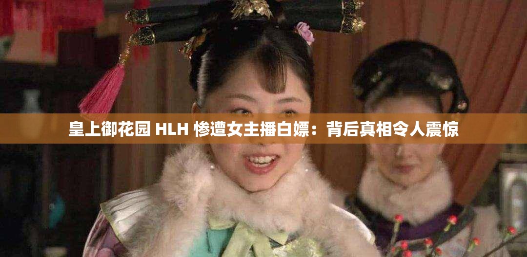 皇上御花园 HLH 惨遭女主播白嫖：背后真相令人震惊