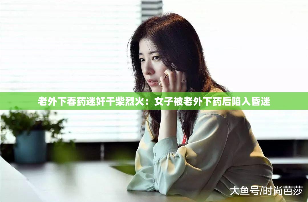 老外下春药迷奸干柴烈火：女子被老外下药后陷入昏迷