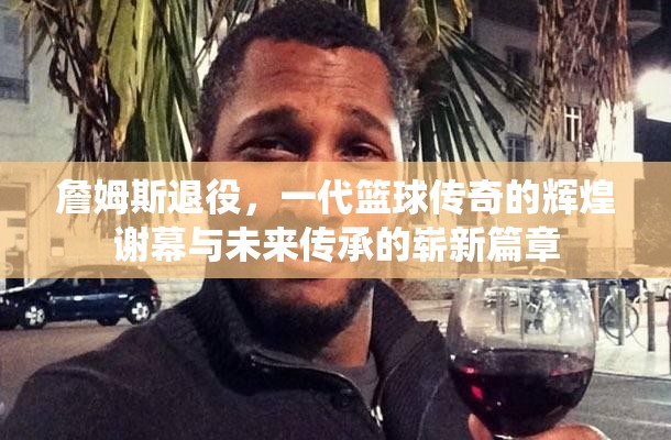 詹姆斯退役，一代篮球传奇的辉煌谢幕与未来传承的崭新篇章