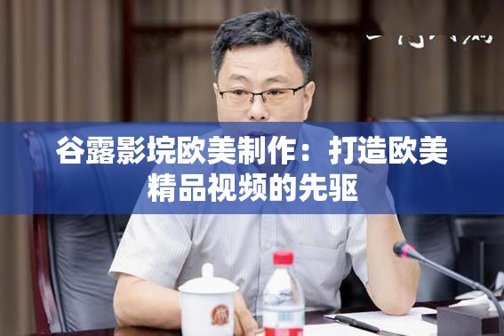 谷露影垸欧美制作：打造欧美精品视频的先驱