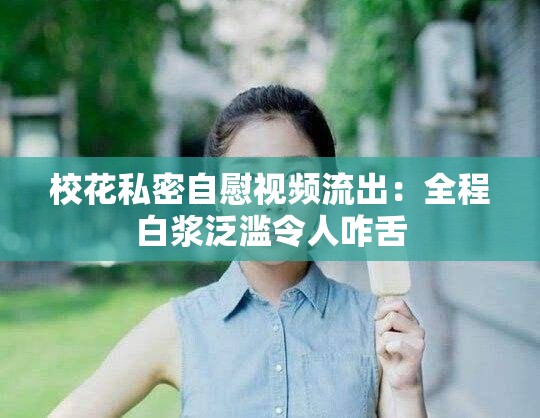 校花私密自慰视频流出：全程白浆泛滥令人咋舌
