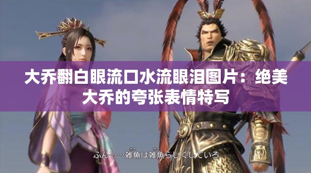 大乔翻白眼流口水流眼泪图片：绝美大乔的夸张表情特写