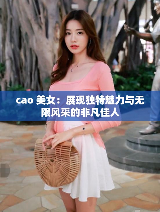 cao 美女：展现独特魅力与无限风采的非凡佳人