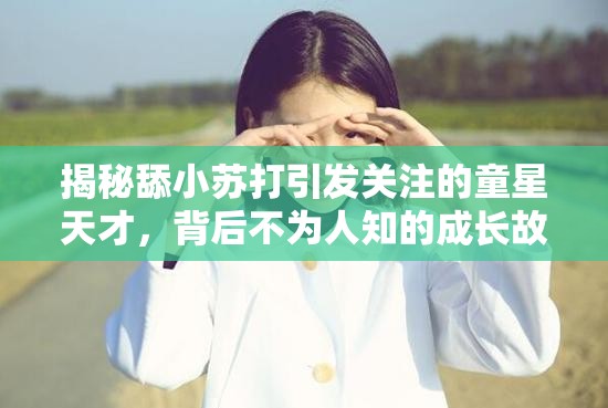 揭秘舔小苏打引发关注的童星天才，背后不为人知的成长故事与经历