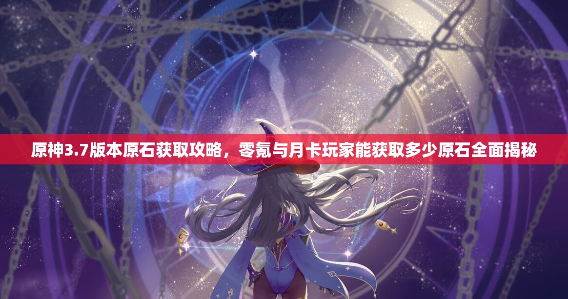 原神3.7版本原石获取攻略，零氪与月卡玩家能获取多少原石全面揭秘